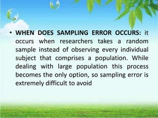 • WHEN DOES SAMPLING ERROR OCCURS: it
occurs when researchers takes a random
sample instead of observing every individual
subject that comprises a population. While
dealing with large population this process
becomes the only option, so sampling error is
extremely difficult to avoid
 