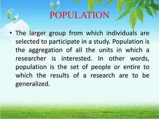 POPULATION
• The larger group from which individuals are
selected to participate in a study. Population is
the aggregation of all the units in which a
researcher is interested. In other words,
population is the set of people or entire to
which the results of a research are to be
generalized.
 