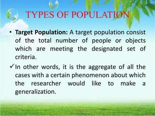 TYPES OF POPULATION
• Target Population: A target population consist
of the total number of people or objects
which are meeting the designated set of
criteria.
In other words, it is the aggregate of all the
cases with a certain phenomenon about which
the researcher would like to make a
generalization.
 