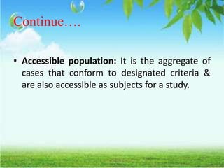 Continue….
• Accessible population: It is the aggregate of
cases that conform to designated criteria &
are also accessible as subjects for a study.
 