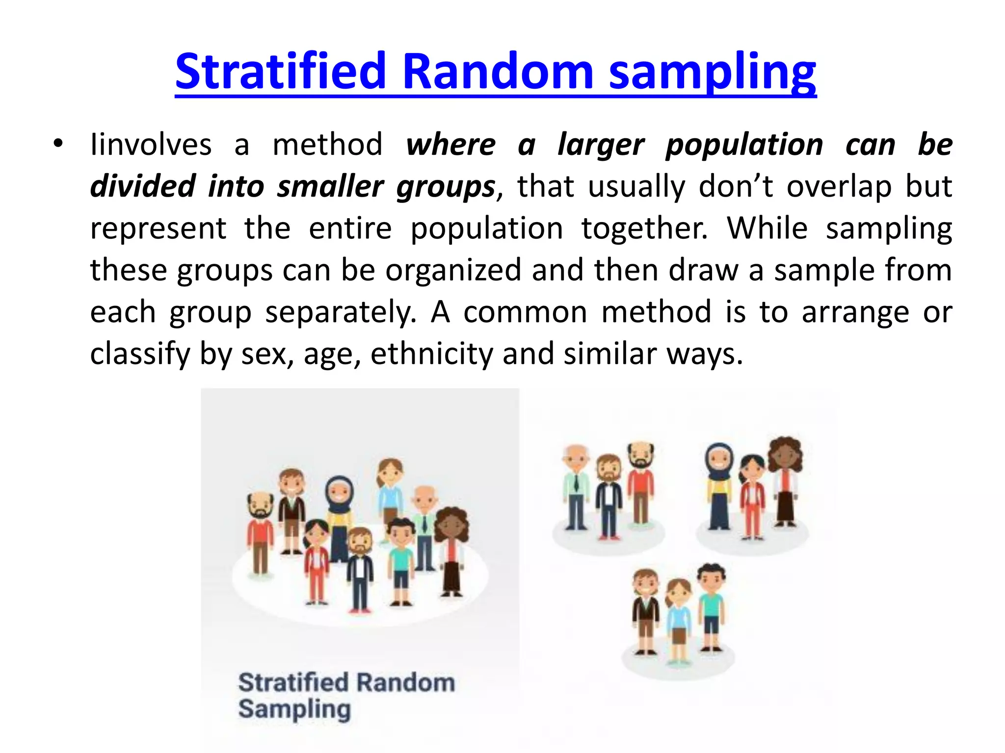 Stratified Random sampling
• Iinvolves a method where a larger population can be
divided into smaller groups, that usually don’t overlap but
represent the entire population together. While sampling
these groups can be organized and then draw a sample from
each group separately. A common method is to arrange or
classify by sex, age, ethnicity and similar ways.
 