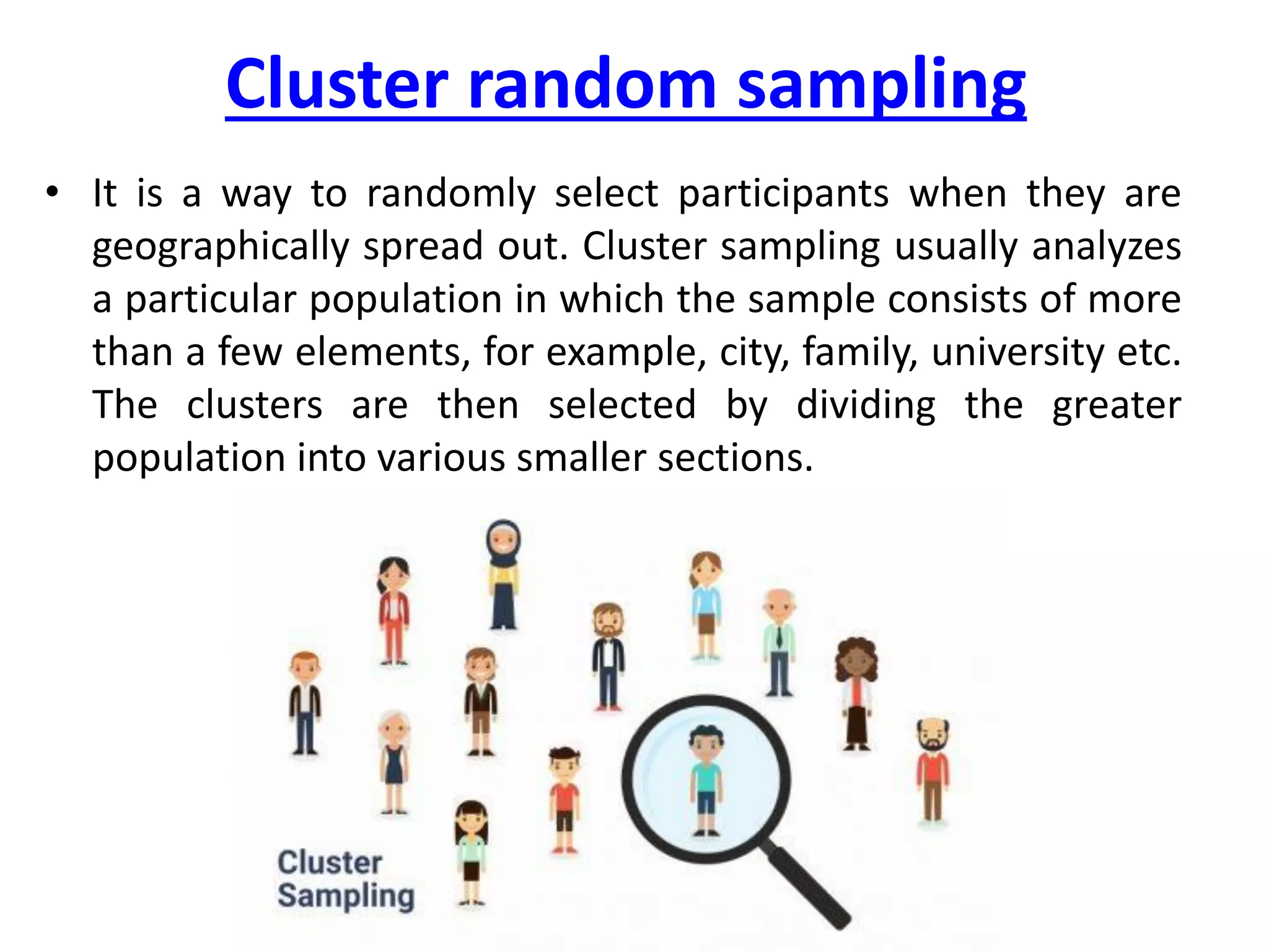 Cluster random sampling
• It is a way to randomly select participants when they are
geographically spread out. Cluster sampling usually analyzes
a particular population in which the sample consists of more
than a few elements, for example, city, family, university etc.
The clusters are then selected by dividing the greater
population into various smaller sections.
 