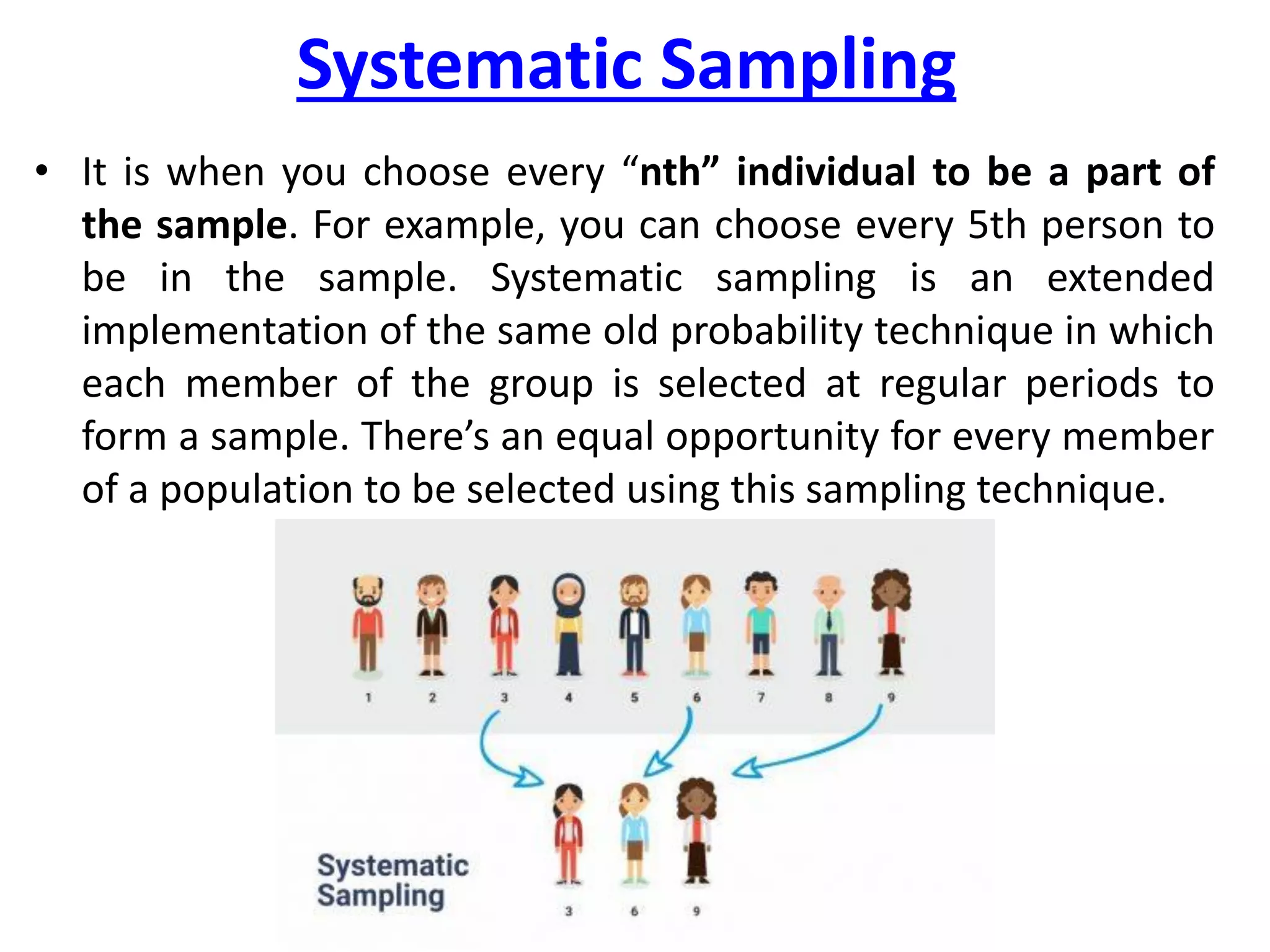 Systematic Sampling
• It is when you choose every “nth” individual to be a part of
the sample. For example, you can choose every 5th person to
be in the sample. Systematic sampling is an extended
implementation of the same old probability technique in which
each member of the group is selected at regular periods to
form a sample. There’s an equal opportunity for every member
of a population to be selected using this sampling technique.
 