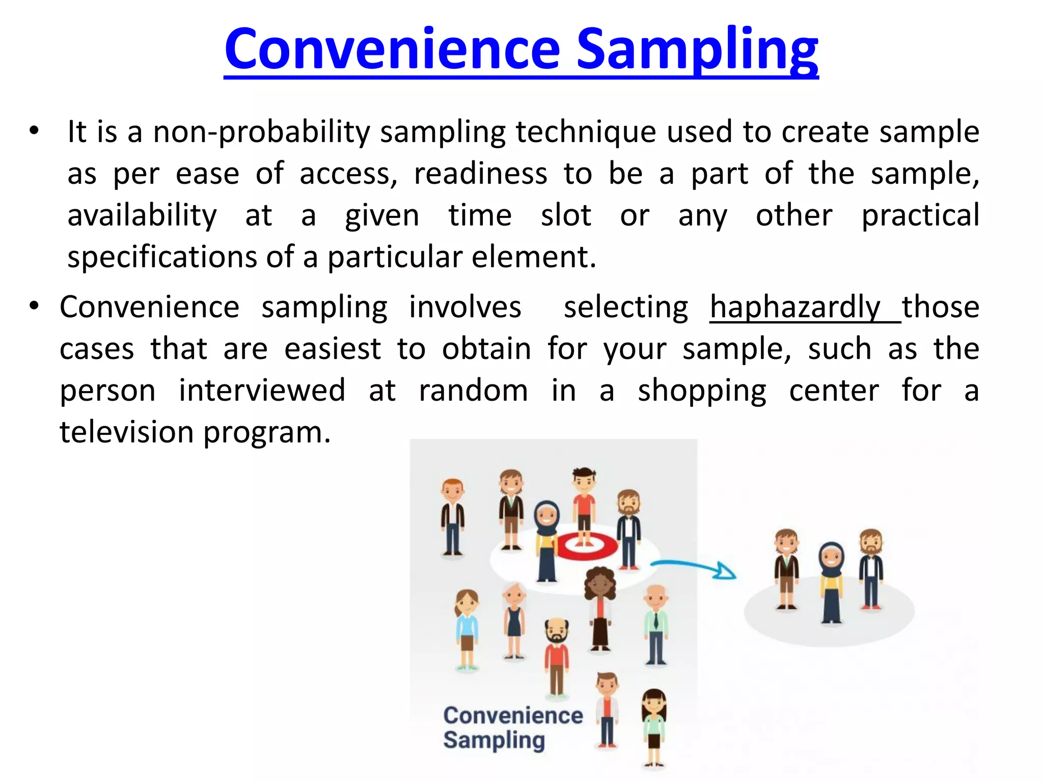 Convenience Sampling
• It is a non-probability sampling technique used to create sample
as per ease of access, readiness to be a part of the sample,
availability at a given time slot or any other practical
specifications of a particular element.
• Convenience sampling involves selecting haphazardly those
cases that are easiest to obtain for your sample, such as the
person interviewed at random in a shopping center for a
television program.
 