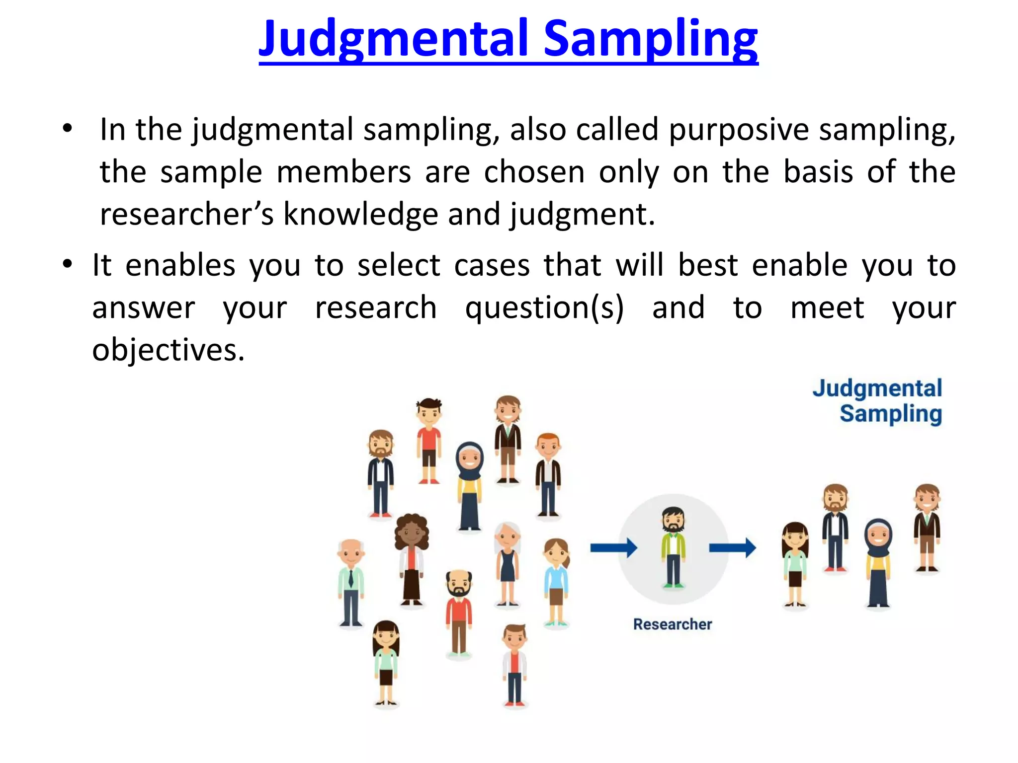 Judgmental Sampling
• In the judgmental sampling, also called purposive sampling,
the sample members are chosen only on the basis of the
researcher’s knowledge and judgment.
• It enables you to select cases that will best enable you to
answer your research question(s) and to meet your
objectives.
 