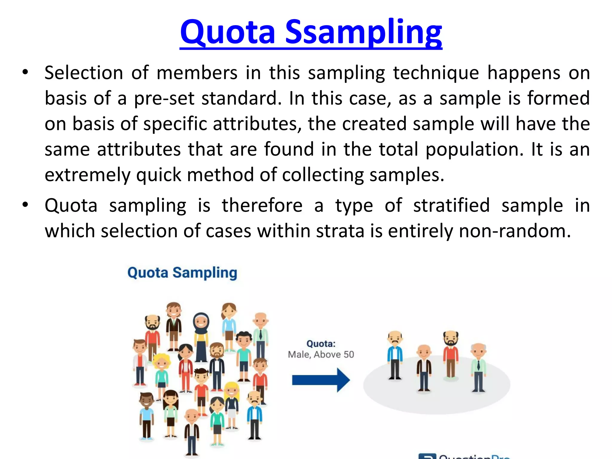 Quota Ssampling
• Selection of members in this sampling technique happens on
basis of a pre-set standard. In this case, as a sample is formed
on basis of specific attributes, the created sample will have the
same attributes that are found in the total population. It is an
extremely quick method of collecting samples.
• Quota sampling is therefore a type of stratified sample in
which selection of cases within strata is entirely non-random.
 