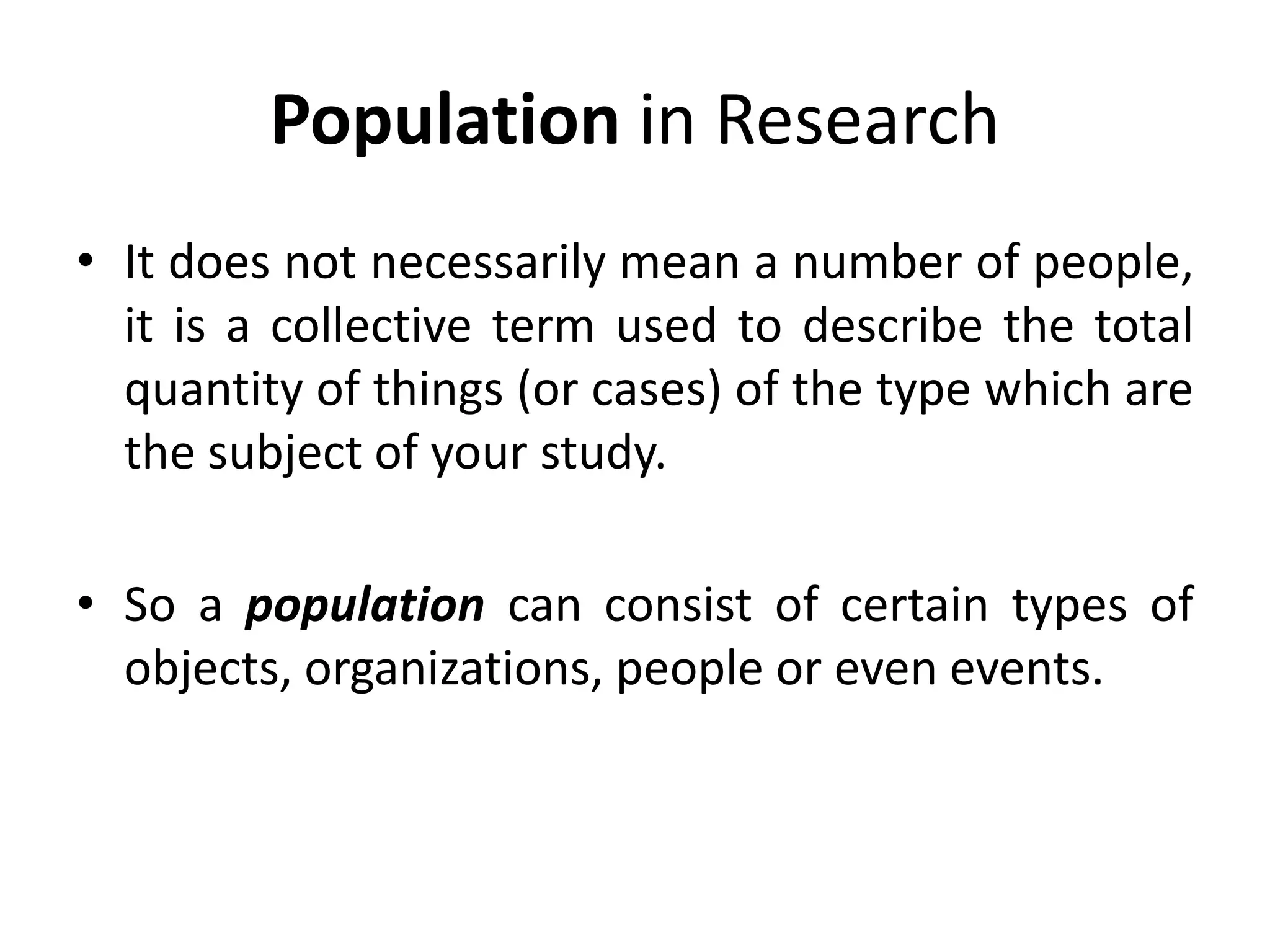 Population in Research
• It does not necessarily mean a number of people,
it is a collective term used to describe the total
quantity of things (or cases) of the type which are
the subject of your study.
• So a population can consist of certain types of
objects, organizations, people or even events.
 
