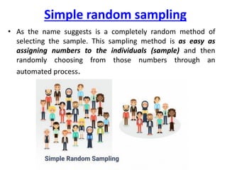 Simple random sampling
• As the name suggests is a completely random method of
selecting the sample. This sampling method is as easy as
assigning numbers to the individuals (sample) and then
randomly choosing from those numbers through an
automated process.
 