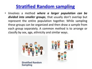 Stratified Random sampling
• Iinvolves a method where a larger population can be
divided into smaller groups, that usually don’t overlap but
represent the entire population together. While sampling
these groups can be organized and then draw a sample from
each group separately. A common method is to arrange or
classify by sex, age, ethnicity and similar ways.
 