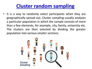 Cluster random sampling
• It is a way to randomly select participants when they are
geographically spread out. Cluster sampling usually analyzes
a particular population in which the sample consists of more
than a few elements, for example, city, family, university etc.
The clusters are then selected by dividing the greater
population into various smaller sections.
 