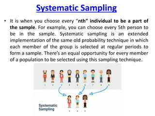 Systematic Sampling
• It is when you choose every “nth” individual to be a part of
the sample. For example, you can choose every 5th person to
be in the sample. Systematic sampling is an extended
implementation of the same old probability technique in which
each member of the group is selected at regular periods to
form a sample. There’s an equal opportunity for every member
of a population to be selected using this sampling technique.
 