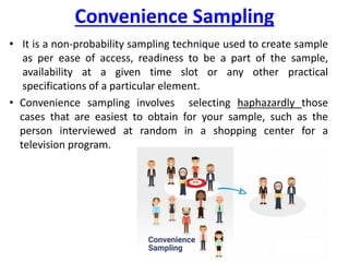 Convenience Sampling
• It is a non-probability sampling technique used to create sample
as per ease of access, readiness to be a part of the sample,
availability at a given time slot or any other practical
specifications of a particular element.
• Convenience sampling involves selecting haphazardly those
cases that are easiest to obtain for your sample, such as the
person interviewed at random in a shopping center for a
television program.
 