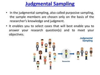 Judgmental Sampling
• In the judgmental sampling, also called purposive sampling,
the sample members are chosen only on the basis of the
researcher’s knowledge and judgment.
• It enables you to select cases that will best enable you to
answer your research question(s) and to meet your
objectives.
 