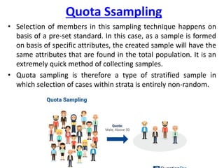 Quota Ssampling
• Selection of members in this sampling technique happens on
basis of a pre-set standard. In this case, as a sample is formed
on basis of specific attributes, the created sample will have the
same attributes that are found in the total population. It is an
extremely quick method of collecting samples.
• Quota sampling is therefore a type of stratified sample in
which selection of cases within strata is entirely non-random.
 