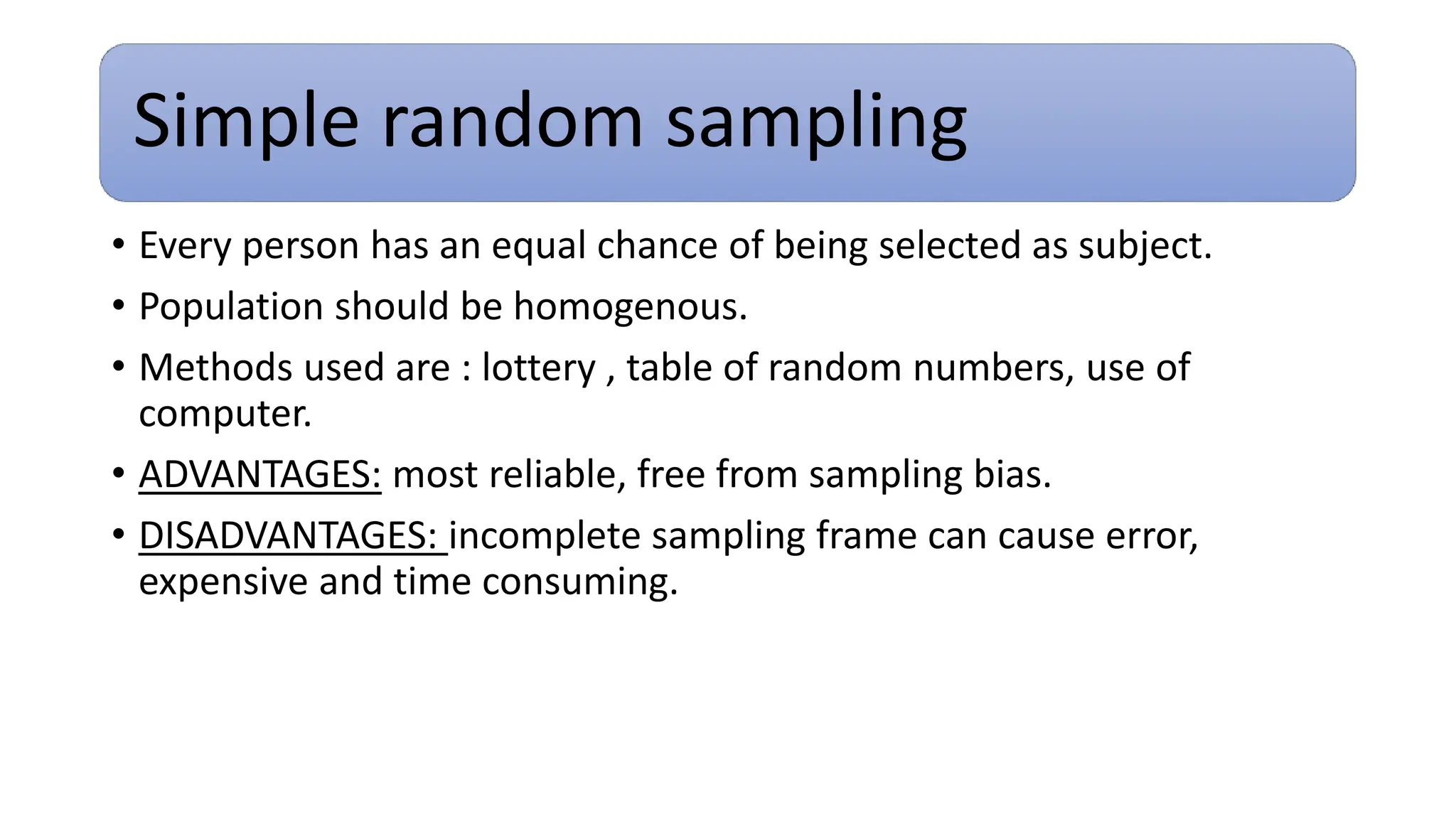 Simple random sampling
• Every person has an equal chance of being selected as subject.
• Population should be homogenous.
• Methods used are : lottery , table of random numbers, use of
computer.
• ADVANTAGES: most reliable, free from sampling bias.
• DISADVANTAGES: incomplete sampling frame can cause error,
expensive and time consuming.
 