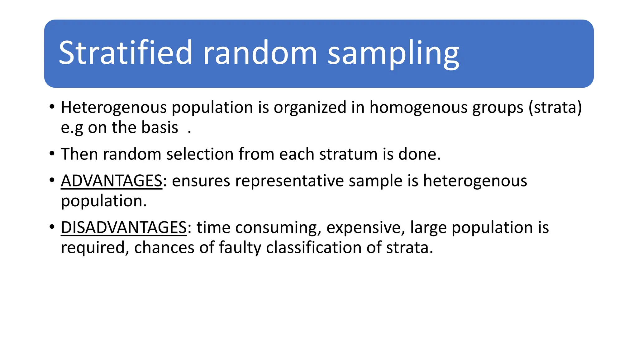 Stratified random sampling
• Heterogenous population is organized in homogenous groups (strata)
e.g on the basis .
• Then random selection from each stratum is done.
• ADVANTAGES: ensures representative sample is heterogenous
population.
• DISADVANTAGES: time consuming, expensive, large population is
required, chances of faulty classification of strata.
 