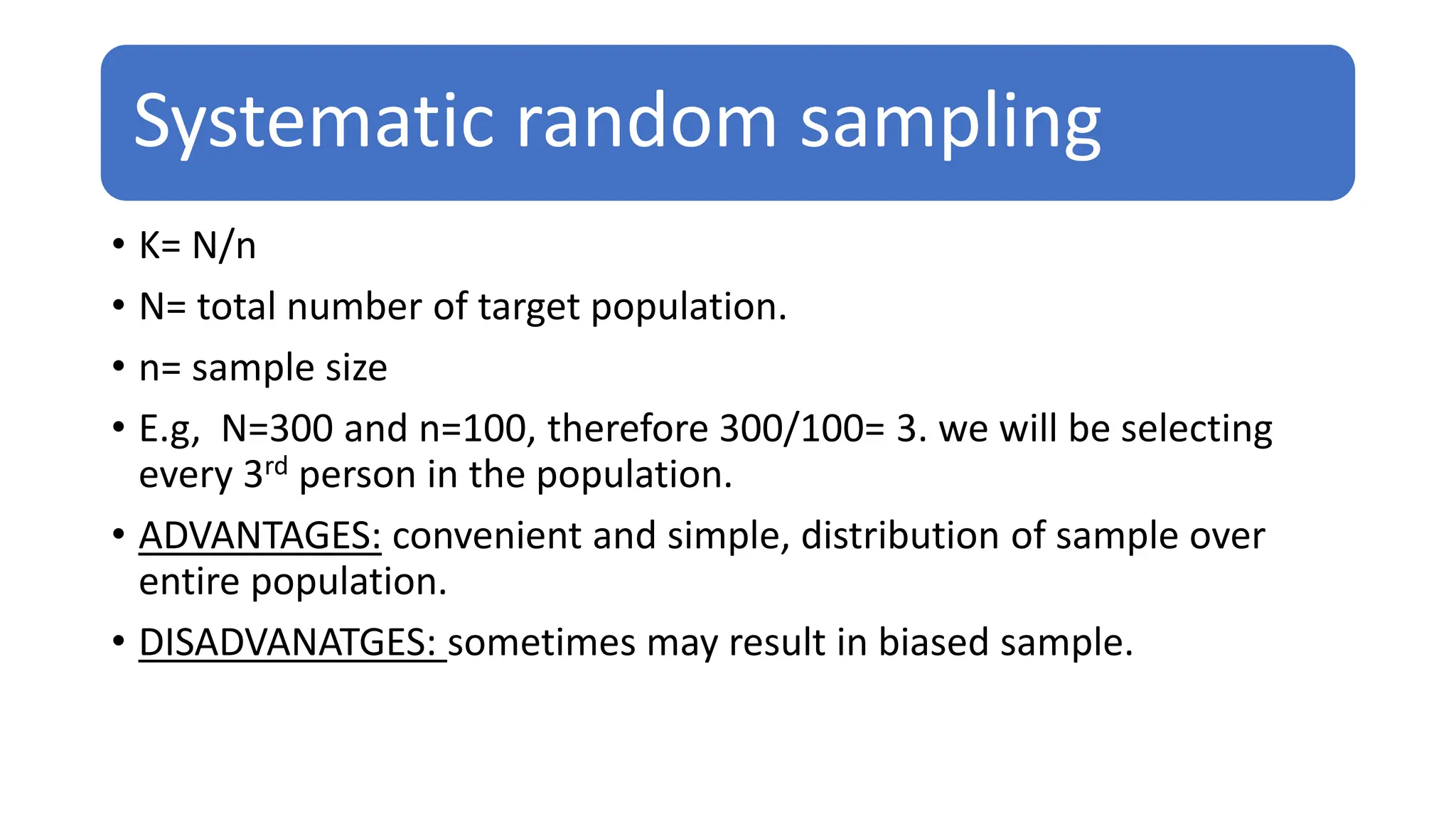 Systematic random sampling
• K= N/n
• N= total number of target population.
• n= sample size
• E.g, N=300 and n=100, therefore 300/100= 3. we will be selecting
every 3rd person in the population.
• ADVANTAGES: convenient and simple, distribution of sample over
entire population.
• DISADVANATGES: sometimes may result in biased sample.
 