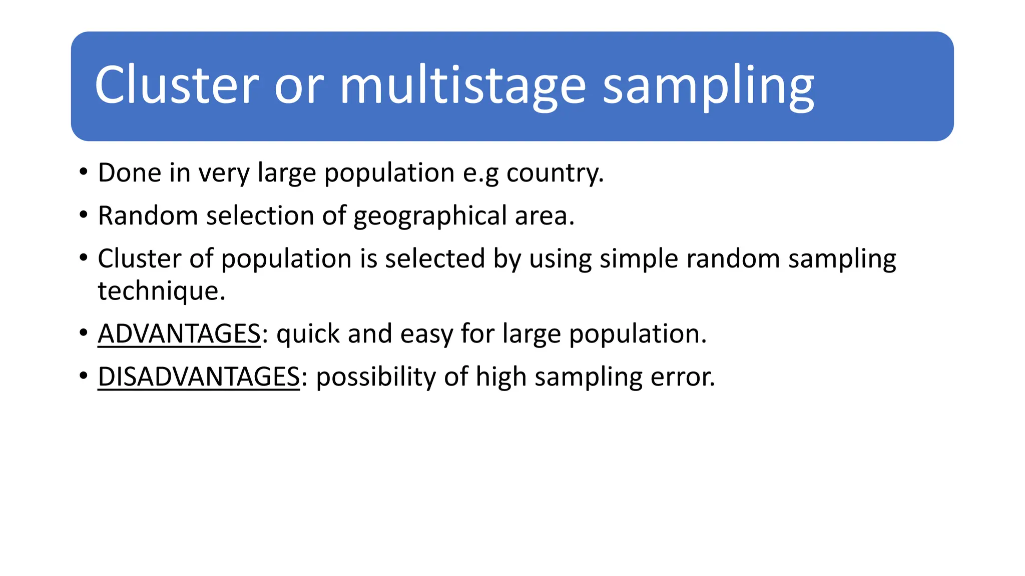 Cluster or multistage sampling
• Done in very large population e.g country.
• Random selection of geographical area.
• Cluster of population is selected by using simple random sampling
technique.
• ADVANTAGES: quick and easy for large population.
• DISADVANTAGES: possibility of high sampling error.
 