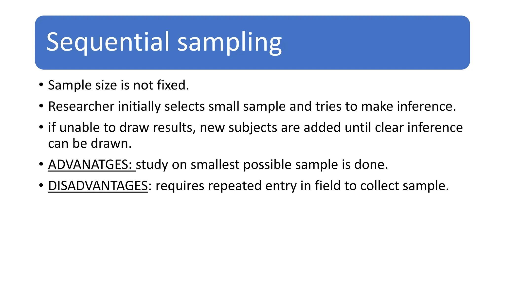 Sequential sampling
• Sample size is not fixed.
• Researcher initially selects small sample and tries to make inference.
• if unable to draw results, new subjects are added until clear inference
can be drawn.
• ADVANATGES: study on smallest possible sample is done.
• DISADVANTAGES: requires repeated entry in field to collect sample.
 