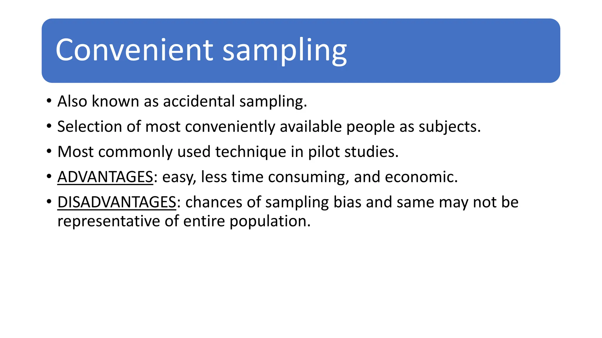 Convenient sampling
• Also known as accidental sampling.
• Selection of most conveniently available people as subjects.
• Most commonly used technique in pilot studies.
• ADVANTAGES: easy, less time consuming, and economic.
• DISADVANTAGES: chances of sampling bias and same may not be
representative of entire population.
 
