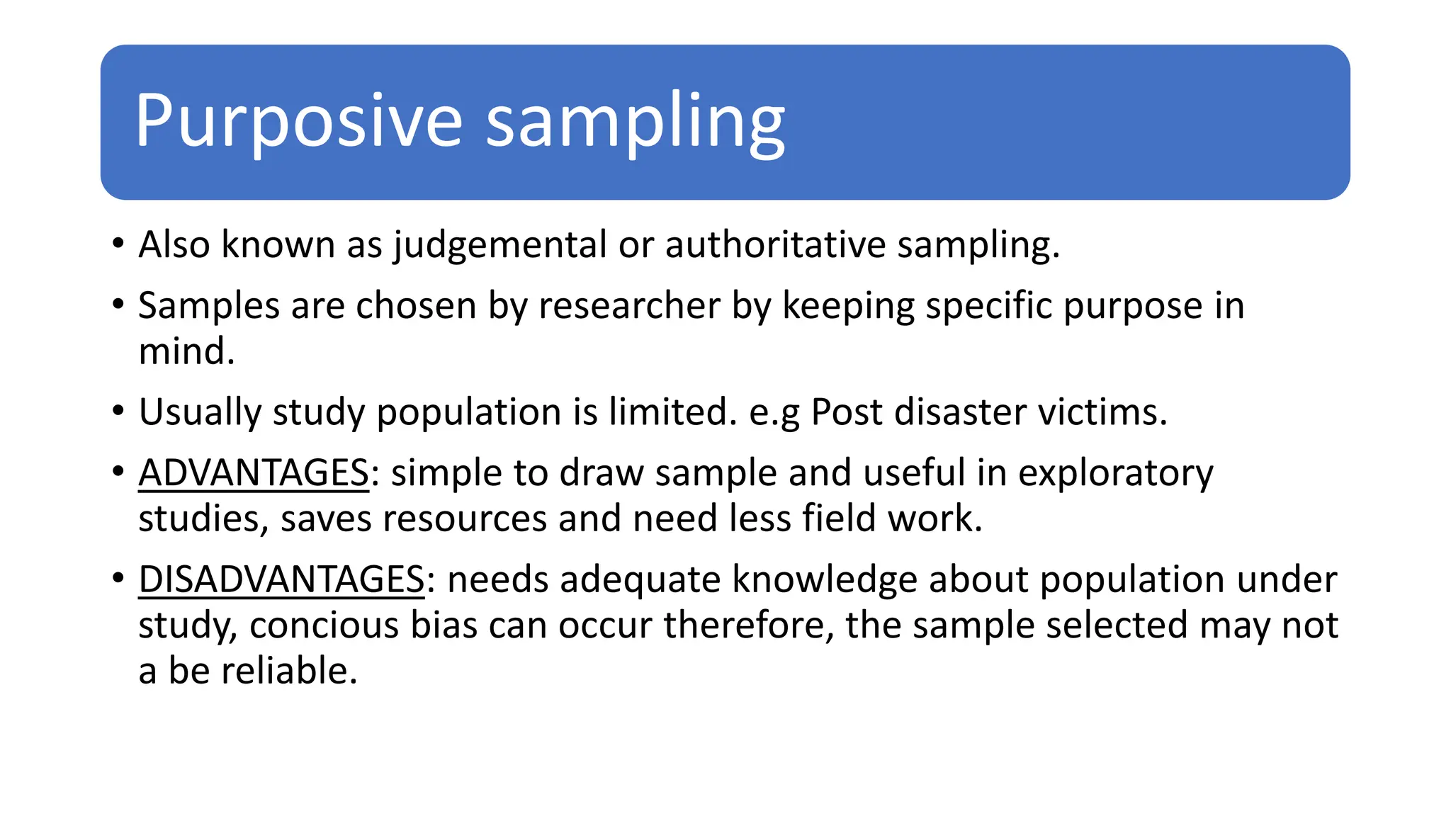 Purposive sampling
• Also known as judgemental or authoritative sampling.
• Samples are chosen by researcher by keeping specific purpose in
mind.
• Usually study population is limited. e.g Post disaster victims.
• ADVANTAGES: simple to draw sample and useful in exploratory
studies, saves resources and need less field work.
• DISADVANTAGES: needs adequate knowledge about population under
study, concious bias can occur therefore, the sample selected may not
a be reliable.
 