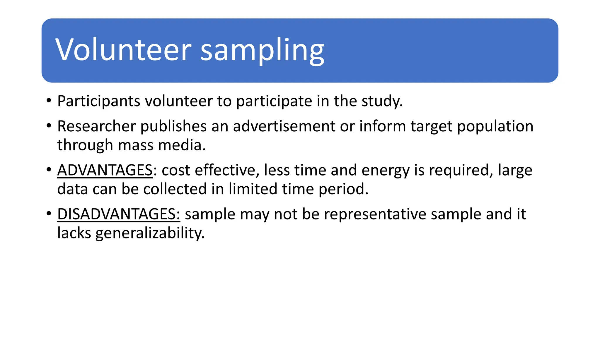 Volunteer sampling
• Participants volunteer to participate in the study.
• Researcher publishes an advertisement or inform target population
through mass media.
• ADVANTAGES: cost effective, less time and energy is required, large
data can be collected in limited time period.
• DISADVANTAGES: sample may not be representative sample and it
lacks generalizability.
 