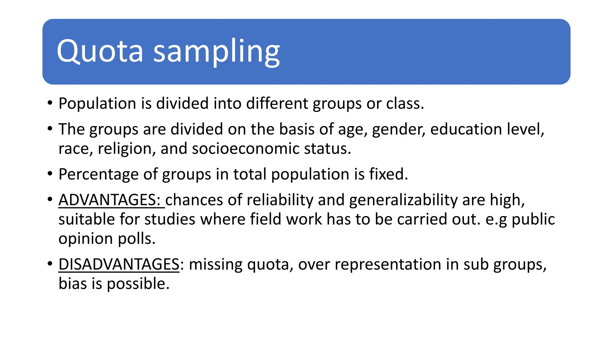Quota sampling
• Population is divided into different groups or class.
• The groups are divided on the basis of age, gender, education level,
race, religion, and socioeconomic status.
• Percentage of groups in total population is fixed.
• ADVANTAGES: chances of reliability and generalizability are high,
suitable for studies where field work has to be carried out. e.g public
opinion polls.
• DISADVANTAGES: missing quota, over representation in sub groups,
bias is possible.
 