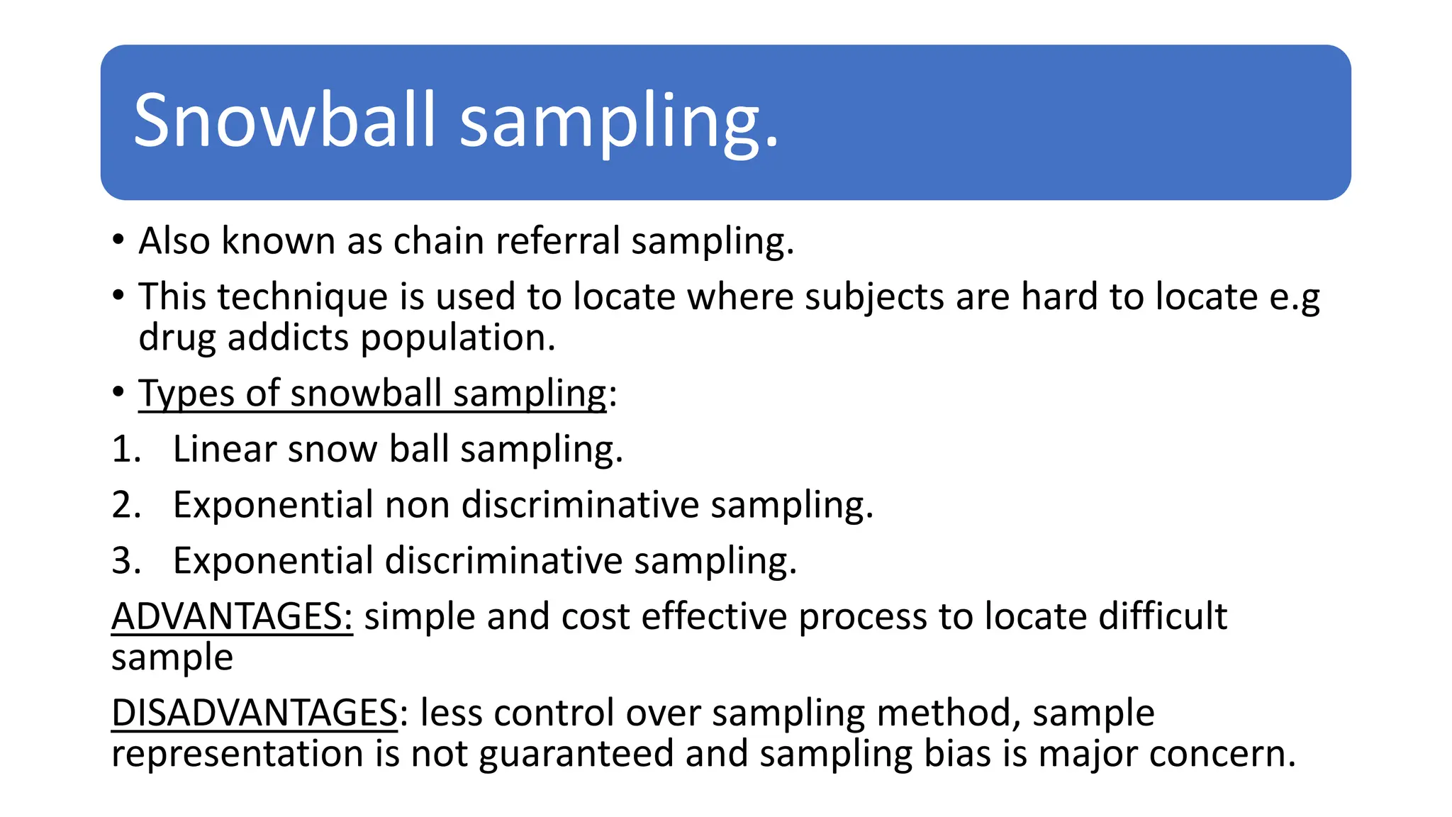 Snowball sampling.
• Also known as chain referral sampling.
• This technique is used to locate where subjects are hard to locate e.g
drug addicts population.
• Types of snowball sampling:
1. Linear snow ball sampling.
2. Exponential non discriminative sampling.
3. Exponential discriminative sampling.
ADVANTAGES: simple and cost effective process to locate difficult
sample
DISADVANTAGES: less control over sampling method, sample
representation is not guaranteed and sampling bias is major concern.
 