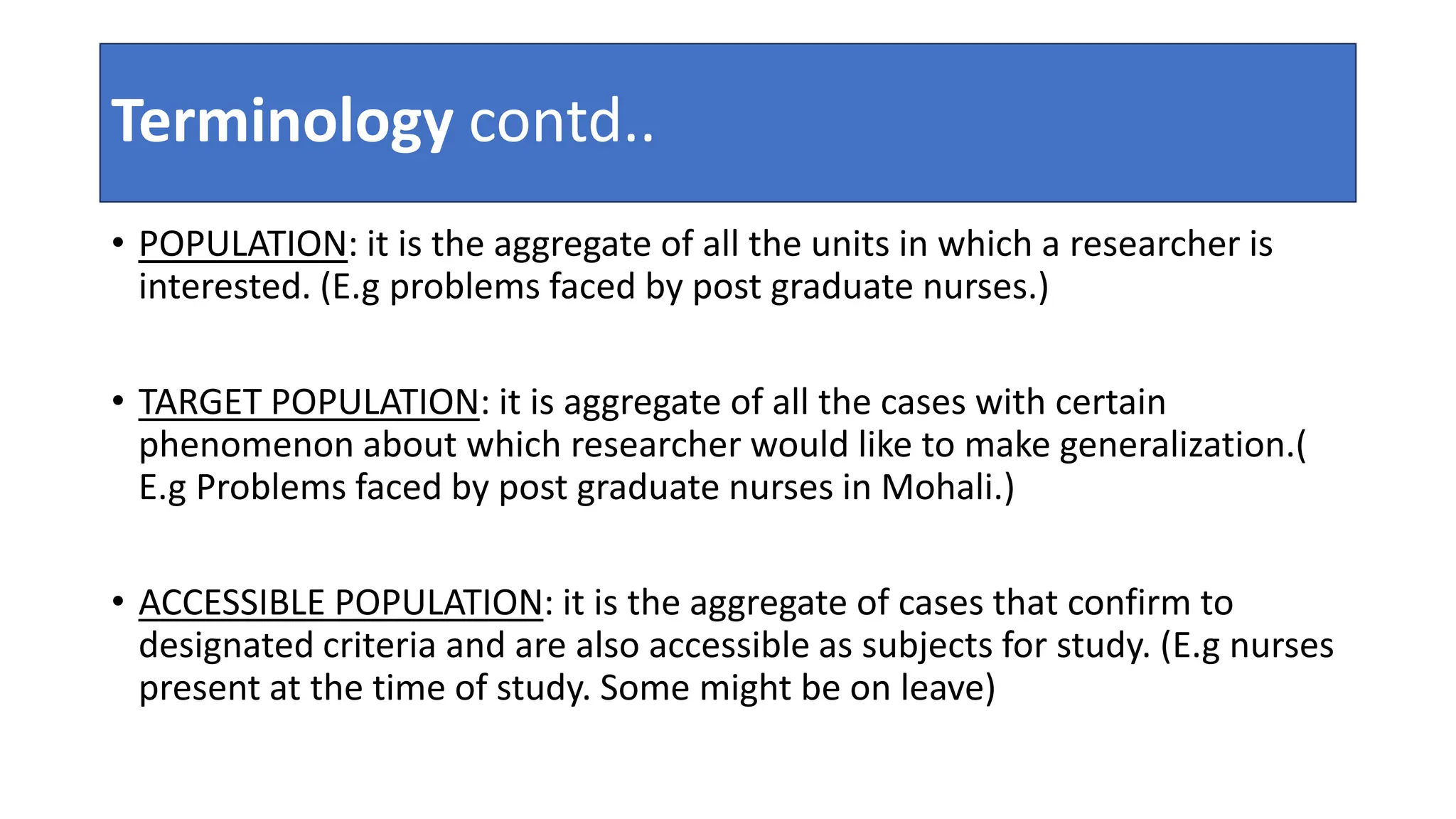 Terminology contd..
• POPULATION: it is the aggregate of all the units in which a researcher is
interested. (E.g problems faced by post graduate nurses.)
• TARGET POPULATION: it is aggregate of all the cases with certain
phenomenon about which researcher would like to make generalization.(
E.g Problems faced by post graduate nurses in Mohali.)
• ACCESSIBLE POPULATION: it is the aggregate of cases that confirm to
designated criteria and are also accessible as subjects for study. (E.g nurses
present at the time of study. Some might be on leave)
 