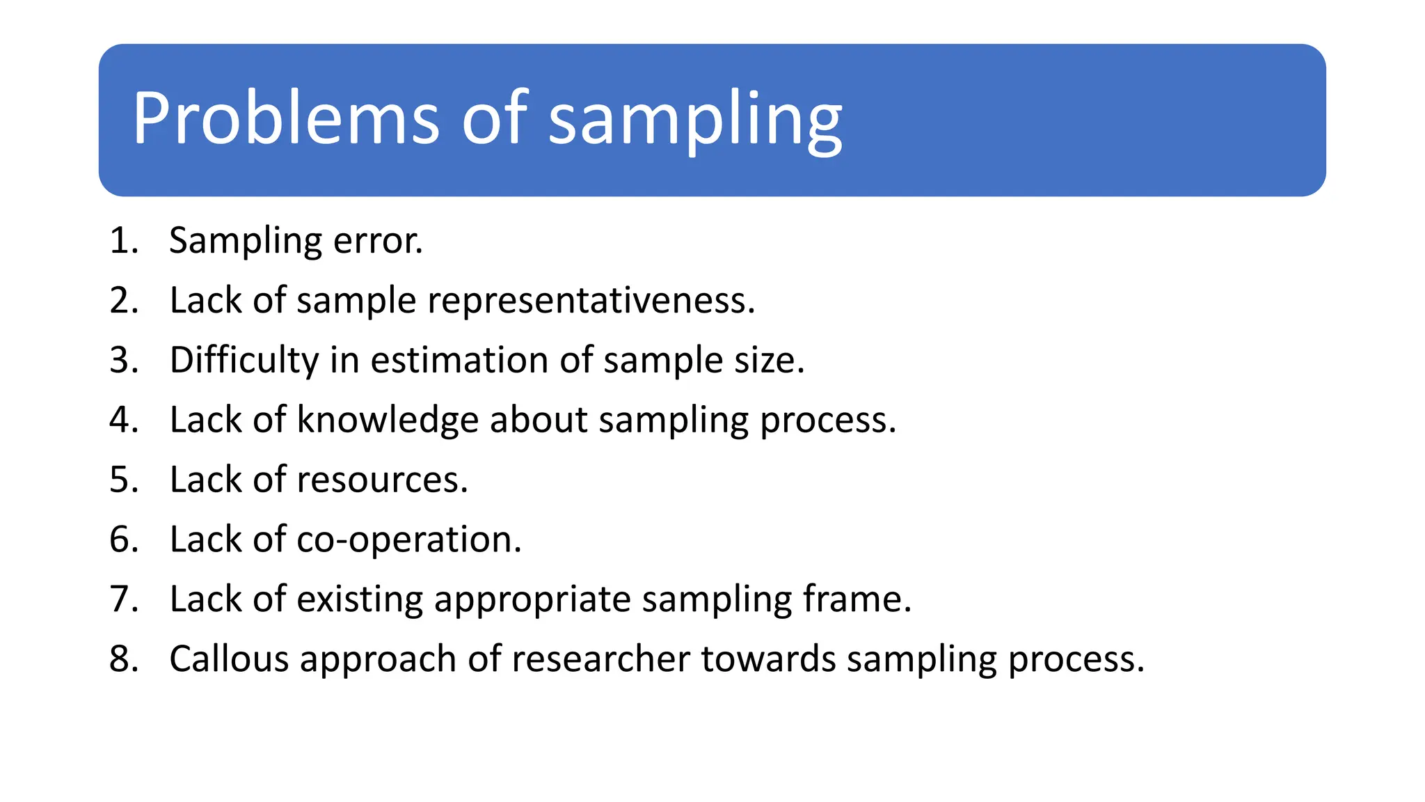 Problems of sampling
1. Sampling error.
2. Lack of sample representativeness.
3. Difficulty in estimation of sample size.
4. Lack of knowledge about sampling process.
5. Lack of resources.
6. Lack of co-operation.
7. Lack of existing appropriate sampling frame.
8. Callous approach of researcher towards sampling process.
 