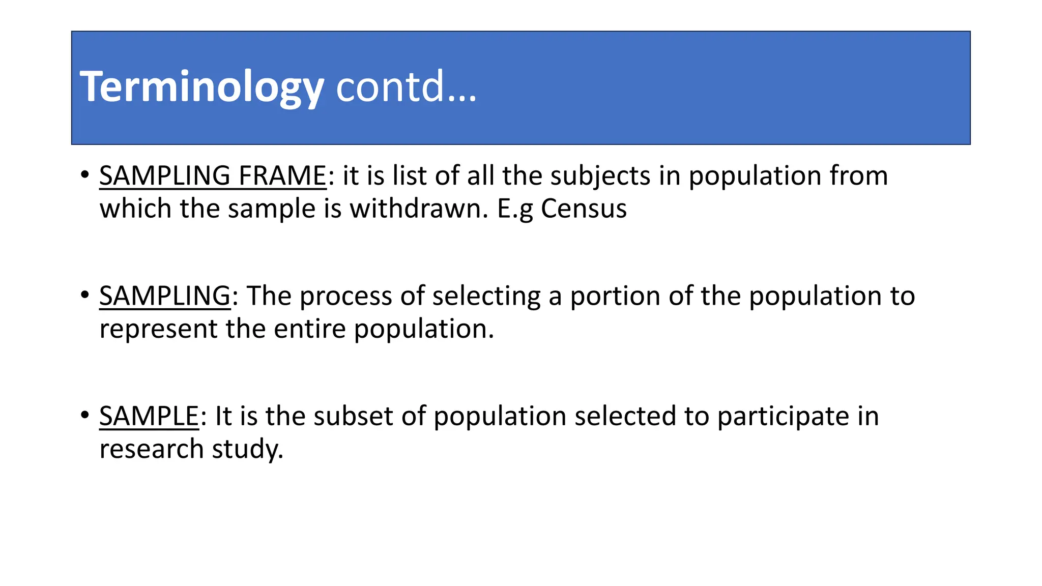 Terminology contd…
• SAMPLING FRAME: it is list of all the subjects in population from
which the sample is withdrawn. E.g Census
• SAMPLING: The process of selecting a portion of the population to
represent the entire population.
• SAMPLE: It is the subset of population selected to participate in
research study.
 