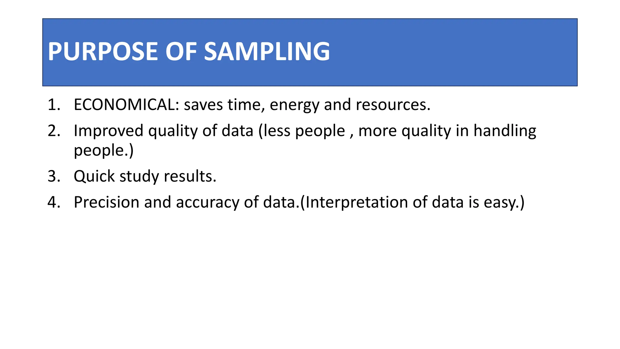 PURPOSE OF SAMPLING
1. ECONOMICAL: saves time, energy and resources.
2. Improved quality of data (less people , more quality in handling
people.)
3. Quick study results.
4. Precision and accuracy of data.(Interpretation of data is easy.)
 
