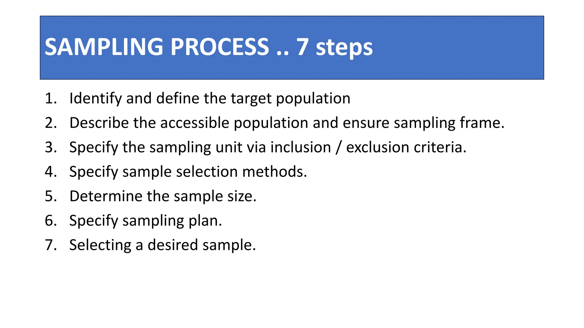 SAMPLING PROCESS .. 7 steps
1. Identify and define the target population
2. Describe the accessible population and ensure sampling frame.
3. Specify the sampling unit via inclusion / exclusion criteria.
4. Specify sample selection methods.
5. Determine the sample size.
6. Specify sampling plan.
7. Selecting a desired sample.
 