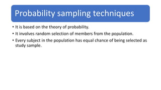 Probability sampling techniques
• It is based on the theory of probability.
• It involves random selection of members from the population.
• Every subject in the population has equal chance of being selected as
study sample.
 