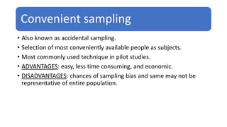 Convenient sampling
• Also known as accidental sampling.
• Selection of most conveniently available people as subjects.
• Most commonly used technique in pilot studies.
• ADVANTAGES: easy, less time consuming, and economic.
• DISADVANTAGES: chances of sampling bias and same may not be
representative of entire population.
 