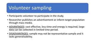 Volunteer sampling
• Participants volunteer to participate in the study.
• Researcher publishes an advertisement or inform target population
through mass media.
• ADVANTAGES: cost effective, less time and energy is required, large
data can be collected in limited time period.
• DISADVANTAGES: sample may not be representative sample and it
lacks generalizability.
 