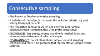 Consecutive sampling
• Also known as Total enumerative sampling.
• It includes all the subjects that meet the inclusion criteria. e.g post
kidney transplant patients.
• The researcher conduct research one after the other until a
conclusive result is reached, thus , the prefix consecutive.
• ADVANTAGES: less energy, money and time is needed, it ensures
more representativeness of selected sample.
• DISADVANTAGES: no set plans about sample size and sampling
schedule, and there is no gurantee that representative sample will be
selected.
 