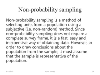 Non-probability sampling
Non-probability sampling is a method of
selecting units from a population using a
subjective (i.e. non-random) method. Since
non-probability sampling does not require a
complete survey frame, it is a fast, easy and
inexpensive way of obtaining data. However, in
order to draw conclusions about the
population from the sample, it must assume
that the sample is representative of the
population.
9/13/2016 Ashok Pandey 56
 