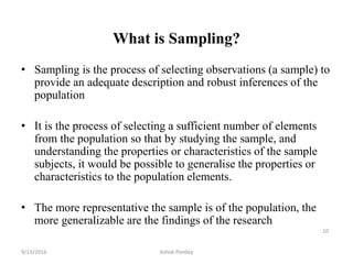 What is Sampling?
• Sampling is the process of selecting observations (a sample) to
provide an adequate description and robust inferences of the
population
• It is the process of selecting a sufficient number of elements
from the population so that by studying the sample, and
understanding the properties or characteristics of the sample
subjects, it would be possible to generalise the properties or
characteristics to the population elements.
• The more representative the sample is of the population, the
more generalizable are the findings of the research
10
9/13/2016 Ashok Pandey
 