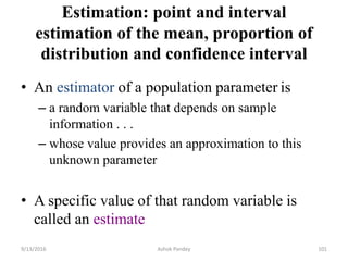 Estimation: point and interval
estimation of the mean, proportion of
distribution and confidence interval
• An estimator of a population parameter is
– a random variable that depends on sample
information . . .
– whose value provides an approximation to this
unknown parameter
• A specific value of that random variable is
called an estimate
9/13/2016 Ashok Pandey 101
 