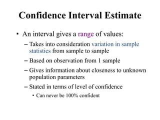 Confidence Interval Estimate
• An interval gives a range of values:
– Takes into consideration variation in sample
statistics from sample to sample
– Based on observation from 1 sample
– Gives information about closeness to unknown
population parameters
– Stated in terms of level of confidence
• Can never be 100% confident
 