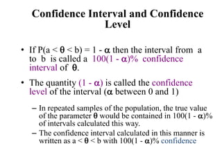 Confidence Interval and Confidence
Level
• If P(a <  < b) = 1 -  then the interval from a
to b is called a 100(1 - )% confidence
interval of .
• The quantity (1 - ) is called the confidence
level of the interval ( between 0 and 1)
– In repeated samples of the population, the true value
of the parameter  would be contained in 100(1 - )%
of intervals calculated this way.
– The confidence interval calculated in this manner is
written as a <  < b with 100(1 - )% confidence
 