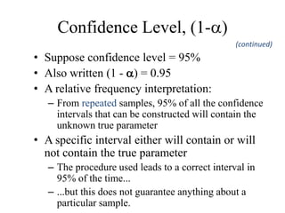 Confidence Level, (1-)
• Suppose confidence level = 95%
• Also written (1 - ) = 0.95
• A relative frequency interpretation:
– From repeated samples, 95% of all the confidence
intervals that can be constructed will contain the
unknown true parameter
• A specific interval either will contain or will
not contain the true parameter
– The procedure used leads to a correct interval in
95% of the time...
– ...but this does not guarantee anything about a
particular sample.
(continued)
 