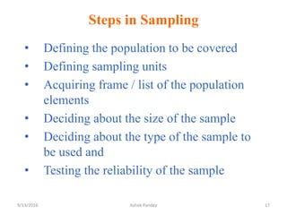 Steps in Sampling
• Defining the population to be covered
• Defining sampling units
• Acquiring frame / list of the population
elements
• Deciding about the size of the sample
• Deciding about the type of the sample to
be used and
• Testing the reliability of the sample
9/13/2016 17
Ashok Pandey
 