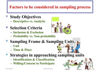 Factors to be considered in sampling process
* Study Objectives
- Descriptive vs. Analytic
* Selection Criteria
- Inclusion & Exclusion
- Probability vs. Non-probability
* Sampling Frame & Sampling Units
- Unit
- Time & Place
* Strategies in approaching sampling units
- Identification & Classification
- Willing/Consent to Participate
O P D
9/13/2016 20
Ashok Pandey
 