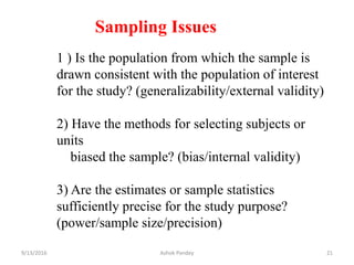 1 ) Is the population from which the sample is
drawn consistent with the population of interest
for the study? (generalizability/external validity)
2) Have the methods for selecting subjects or
units
biased the sample? (bias/internal validity)
3) Are the estimates or sample statistics
sufficiently precise for the study purpose?
(power/sample size/precision)
Sampling Issues
9/13/2016 21
Ashok Pandey
 