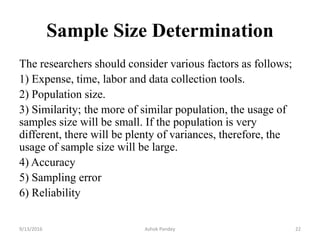 Sample Size Determination
The researchers should consider various factors as follows;
1) Expense, time, labor and data collection tools.
2) Population size.
3) Similarity; the more of similar population, the usage of
samples size will be small. If the population is very
different, there will be plenty of variances, therefore, the
usage of sample size will be large.
4) Accuracy
5) Sampling error
6) Reliability
9/13/2016 Ashok Pandey 22
 