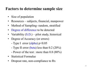 Factors to determine sample size
• Size of population
• Resources – subjects, financial, manpower
• Method of Sampling- random, stratified
• Degree of difference to be detected
• Variability (S.D.) – pilot study, historical
• Degree of Accuracy (or errors)
- Type I error (alpha) p<0.05
- Type II error (beta) less than 0.2 (20%)
- Power of the test : more than 0.8 (80%)
• Statistical Formulae
• Dropout rate, non-compliance to Rx
24
 