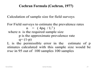 Calculation of sample size for field surveys
For Field surveys to estimate the prevalence rates
n = ( 4pq / L2
)
where n is the required sample size
p is the approximate prevalence rate
q= (1-p)
L is the permissible error in the estimate of p
stimates calculated with this sample size would be
true in 95 out of 100 samples 100 samples
9/13/2016 27
Ashok Pandey
Cochran Formula (Cochran, 1977)
 