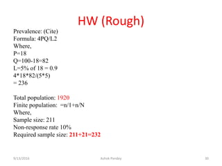 HW (Rough)
Prevalence: (Cite)
Formula: 4PQ/L2
Where,
P=18
Q=100-18=82
L=5% of 18 = 0.9
4*18*82/(5*5)
= 236
Total population: 1920
Finite population: =n/1+n/N
Where,
Sample size: 211
Non-response rate 10%
Required sample size: 211+21=232
9/13/2016 Ashok Pandey 30
 